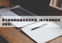 電子商務(wù)網(wǎng)站建設(shè)實訓步驟（電子商務(wù)網(wǎng)站實訓報告）
